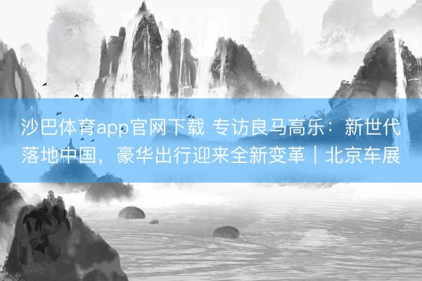 沙巴体育app官网下载 专访良马高乐：新世代落地中国，豪华出行迎来全新变革｜北京车展