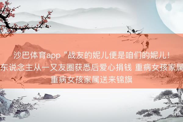 沙巴体育app “战友的妮儿便是咱们的妮儿！”后续：7东说念主从一又友圈获悉后爱心捐钱 重病女孩家属送来锦旗
