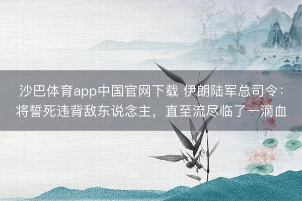 沙巴体育app中国官网下载 伊朗陆军总司令：将誓死违背敌东说念主，直至流尽临了一滴血
