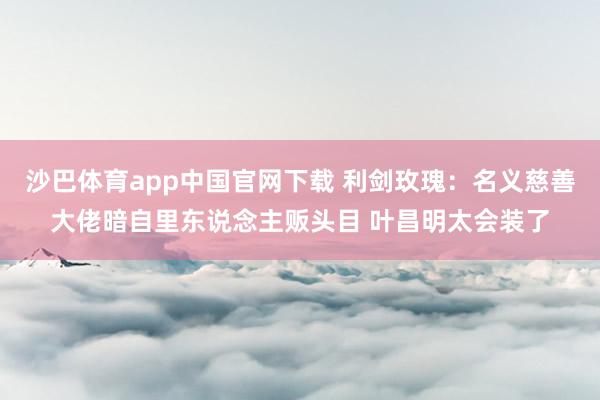 沙巴体育app中国官网下载 利剑玫瑰：名义慈善大佬暗自里东说念主贩头目 叶昌明太会装了