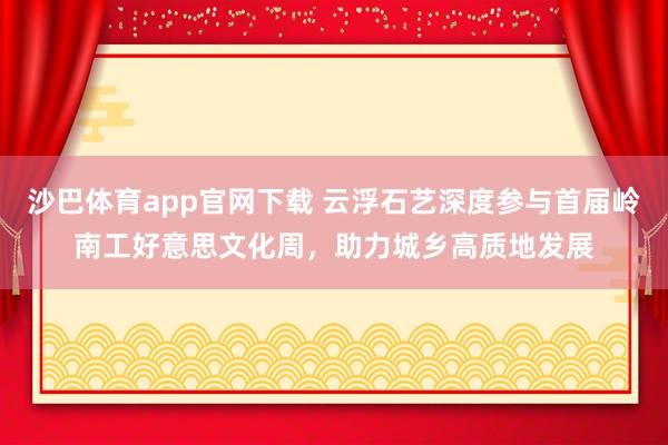 沙巴体育app官网下载 云浮石艺深度参与首届岭南工好意思文化周，助力城乡高质地发展