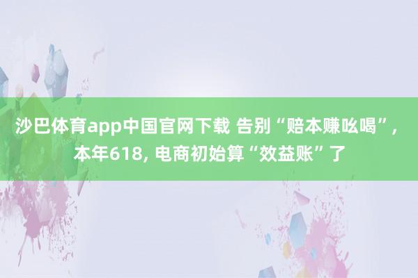 沙巴体育app中国官网下载 告别“赔本赚吆喝”， 本年618， 电商初始算“效益账”了