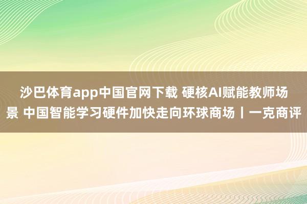 沙巴体育app中国官网下载 硬核AI赋能教师场景 中国智能学习硬件加快走向环球商场丨一克商评