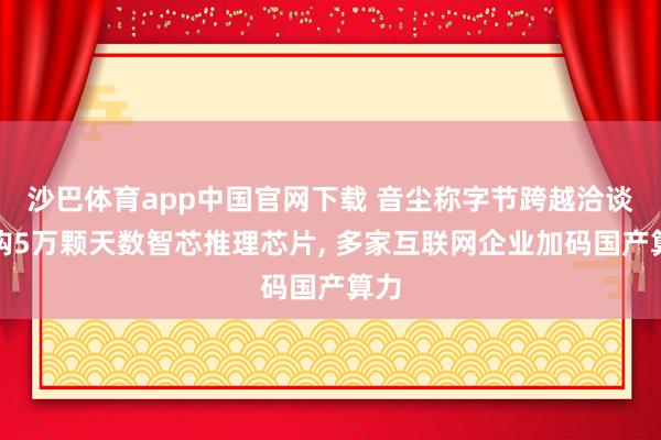 沙巴体育app中国官网下载 音尘称字节跨越洽谈采购5万颗天数智芯推理芯片， 多家互联网企业加码国产算力