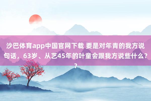 沙巴体育app中国官网下载 要是对年青的我方说句话，63岁、从艺45年的叶童会跟我方说些什么？