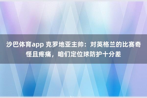 沙巴体育app 克罗地亚主帅:对英格兰的比赛奇怪且疼痛,咱们定位球防护十分差