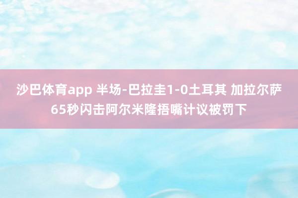 沙巴体育app 半场-巴拉圭1-0土耳其 加拉尔萨65秒闪击阿尔米隆捂嘴计议被罚下
